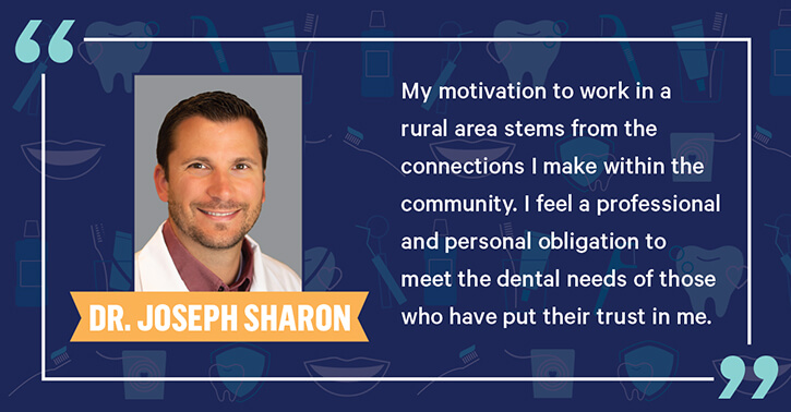 Dr. Joseph Sharon - My modivation to work in a rural area stems from the connections I make within the community. I feeel a professional and personal obligation to meet the dental needs of those who have put their trust in me.